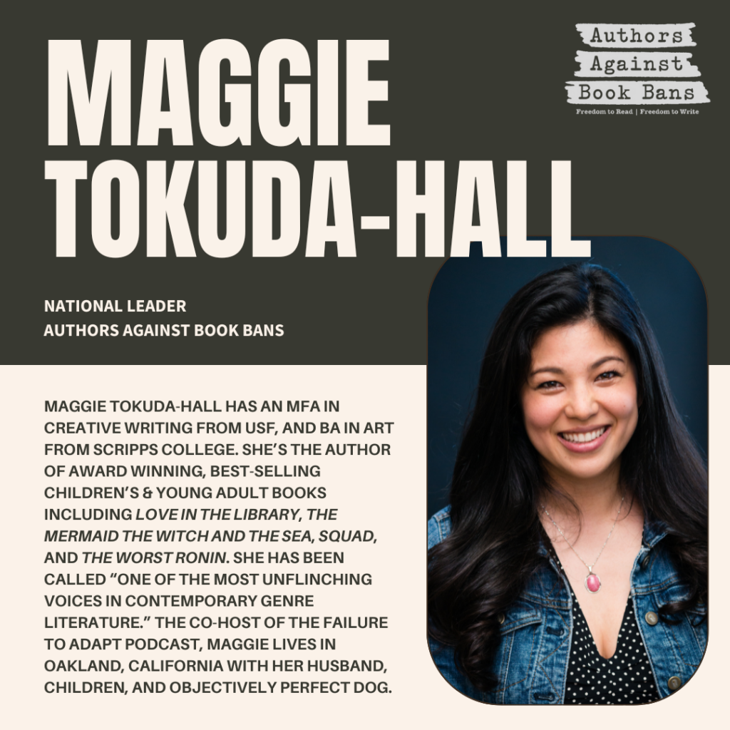 Maggie Tokuda-Hall
www.prettyokmaggie.com

Maggie Tokuda-Hall has an MFA in creative writing from USF, and BA in art from Scripps College. She’s the author of numerous award winning, best-selling children’s and young adult books including Love in the Library, The Mermaid the Witch and The Sea, Squad, and The Worst Ronin. She has been called “... one of the most unflinching voices in contemporary genre literature.”

Maggie is a founding member and national leader of Authors Against Book Bans. She is the co-host of the Failure to Adapt podcast. She lives in Oakland, California with her husband, children, and objectively perfect dog. 
