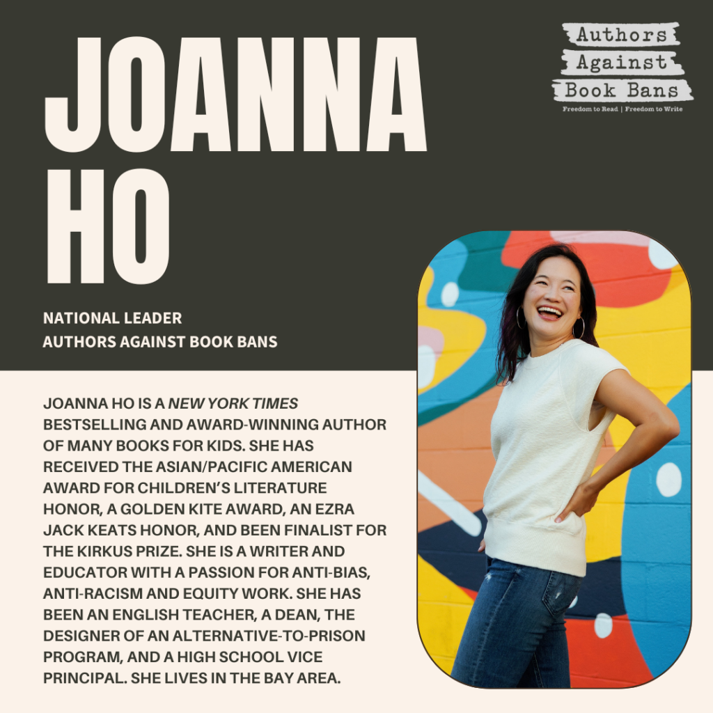 Joanna Ho is the New York Times bestselling and award-winning author of many books for kids. She has received the Asian/Pacific American Award for Children’s Literature Honor, a Golden Kite Award, an Ezra Jack Keats Honor, and been finalist for the Kirkus Prize.
She is a writer and educator with a passion for anti-bias, anti-racism and equity work. She holds a BA in psychology from the University of Pennsylvania, and a master’s from the Principal Leadership Institute at Berkeley. She has been an English teacher, a dean, the designer of an alternative-to-prison program, a creator of educator professional development, and a high school vice principal.
She lives in the Bay Area, where she survives on homemade chocolate chip cookies, outdoor adventures, and dance parties with her kids. Keep your eyes open for more books to come!